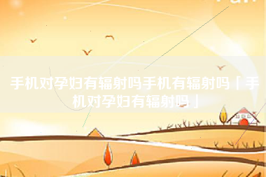 手机对孕妇有辐射吗手机有辐射吗「手机对孕妇有辐射吗」
